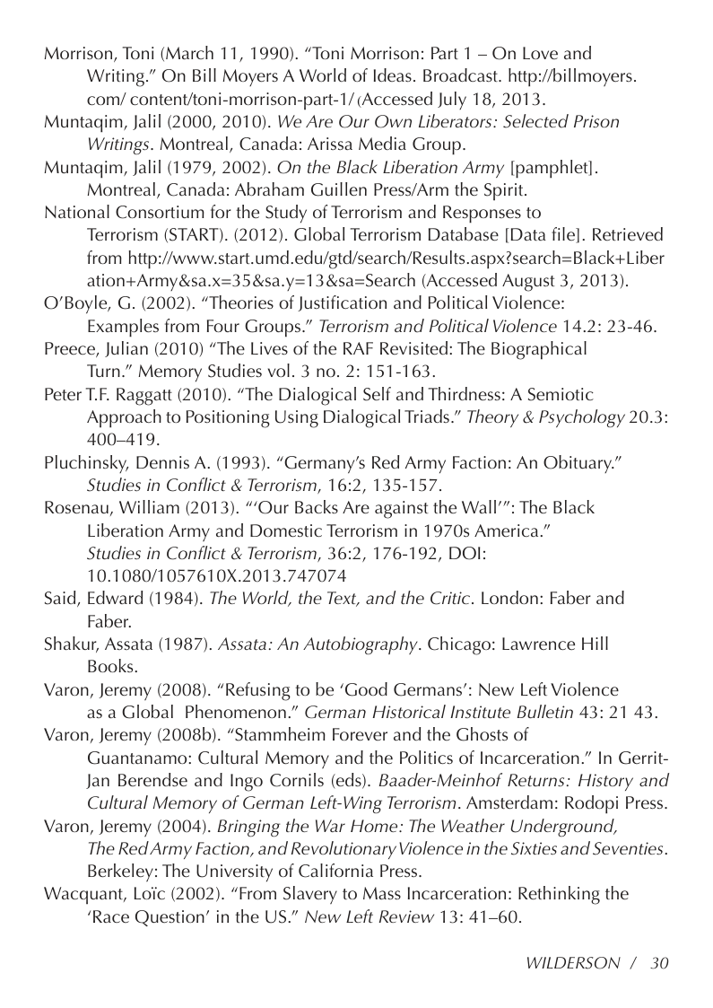 Morrison, Toni (March 11, 1990). “Toni Morrison: Part 1 — On Love and Writing.” On Bill Moyers A World of Ideas. Broadcast. http://billmoyers. com/ content/toni-morrison-part-1/ (Accessed July 18, 2013.  Muntaqim, Jalil (2000, 2010). We Are Our Own Liberators: Selected Prison Writings. Montreal, Canada: Arissa Media Group.  Muntaqim, Jalil (1979, 2002). On the Black Liberation Army [pamphlet]. Montreal, Canada: Abraham Guillen Press/Arm the Spirit.  National Consortium for the Study of Terrorism and Responses to Terrorism (START). (2012). Global Terrorism Database [Data file]. Retrieved from http://www.start.umd.edu/gtd/search/Results.aspx?search=Black+Liber ation+Army&sa.x=35&sa.y=13&sa=Search (Accessed August 3, 2013).  O’Boyle, G. (2002). “Theories of Justification and Political Violence:  Examples from Four Groups.” Terrorism and Political Violence 14.2: 23-46.  Preece, Julian (2010) “The Lives of the RAF Revisited: The Biographical Turn.” Memory Studies vol. 3 no. 2: 151-163.  Peter T.F. Raggatt (2010). “The Dialogical Self and Thirdness: A Semiotic Approach to Positioning Using Dialogical Triads.” Theory & Psychology 20.3: 400-419.  Pluchinsky, Dennis A. (1993). “Germany’s Red Army Faction: An Obituary.” Studies in Conflict & Terrorism, 16:2, 135-157.  Rosenau, William (2013). ““Our Backs Are against the Wall’”: The Black Liberation Army and Domestic Terrorism in 1970s America.”  Studies in Conflict & Terrorism, 36:2, 176-192, DOI: 10.1080/1057610X.2013.747074  Said, Edward (1984). The World, the Text, and the Critic. London: Faber and Faber.  Shakur, Assata (1987). Assata: An Autobiography. Chicago: Lawrence Hill Books.  Varon, Jeremy (2008). “Refusing to be ‘Good Germans’: New Left Violence as a Global Phenomenon.” German Historical Institute Bulletin 43: 21 43.  Varon, Jeremy (2008b). “Stammheim Forever and the Ghosts of Guantanamo: Cultural Memory and the Politics of Incarceration.” In Gerrit- Jan Berendse and Ingo Cornils (eds). Baader-Meinhof Returns: History and Cultural Memory of German Left-Wing Terrorism. Amsterdam: Rodopi Press.  Varon, Jeremy (2004). Bringing the War Home: The Weather Underground,  The Red Army Faction, and Revolutionary Violence in the Sixties and Seventies. Berkeley: The University of California Press.  Wacquant, Loic (2002). “From Slavery to Mass Incarceration: Rethinking the  ‘Race Question” in the US.” New Left Review 13: 41-60.  WILDERSON /30 